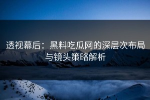透视幕后：黑料吃瓜网的深层次布局与镜头策略解析