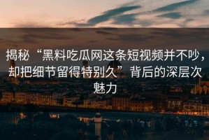 揭秘“黑料吃瓜网这条短视频并不吵，却把细节留得特别久”背后的深层次魅力