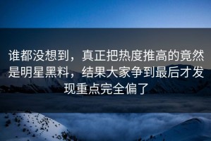 谁都没想到，真正把热度推高的竟然是明星黑料，结果大家争到最后才发现重点完全偏了