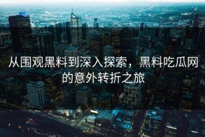 从围观黑料到深入探索，黑料吃瓜网的意外转折之旅