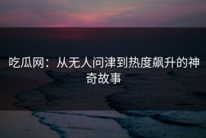 吃瓜网：从无人问津到热度飙升的神奇故事