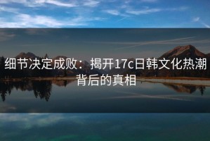 细节决定成败：揭开17c日韩文化热潮背后的真相
