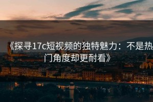 《探寻17c短视频的独特魅力：不是热门角度却更耐看》