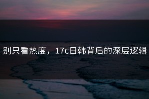 别只看热度，17c日韩背后的深层逻辑