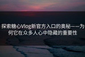 探索糖心Vlog新官方入口的奥秘——为何它在众多人心中隐藏的重要性