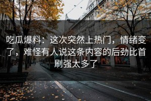 吃瓜爆料：这次突然上热门，情绪变了，难怪有人说这条内容的后劲比首刷强太多了