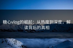 糖心vlog的崛起：从热度到深度，解读背后的真相