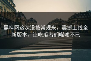 黑料网这次没按常规来，震撼上线全新版本，让吃瓜者们唏嘘不已