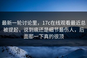 最新一轮讨论里，17c在线观看最近总被提起，说到底还是细节最伤人，后面那一下真的很顶