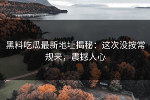 黑料吃瓜最新地址揭秘：这次没按常规来，震撼人心