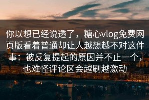 你以想已经说透了，糖心vlog免费网页版看着普通却让人越想越不对这件事：被反复提起的原因并不止一个，也难怪评论区会越刷越激动