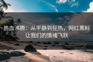 热血沸腾：从平静到狂热，网红黑料让我们的情绪飞跃