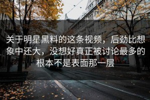 关于明星黑料的这条视频，后劲比想象中还大，没想好真正被讨论最多的根本不是表面那一层