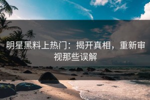 明星黑料上热门：揭开真相，重新审视那些误解