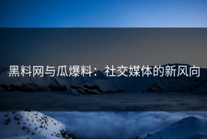 黑料网与瓜爆料：社交媒体的新风向