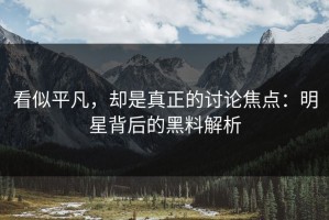 看似平凡，却是真正的讨论焦点：明星背后的黑料解析