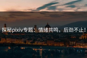 探秘pixiv专题：情绪共鸣，后劲不止！