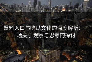 黑料入口与吃瓜文化的深度解析：一场关于观察与思考的探讨