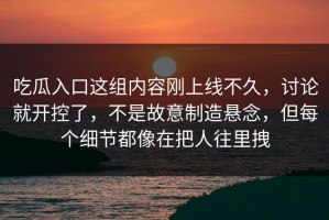 吃瓜入口这组内容刚上线不久，讨论就开控了，不是故意制造悬念，但每个细节都像在把人往里拽
