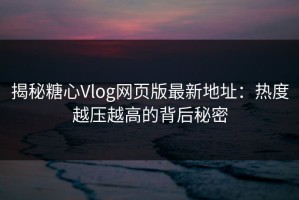 揭秘糖心Vlog网页版最新地址：热度越压越高的背后秘密