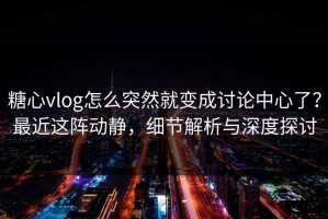 糖心vlog怎么突然就变成讨论中心了？最近这阵动静，细节解析与深度探讨