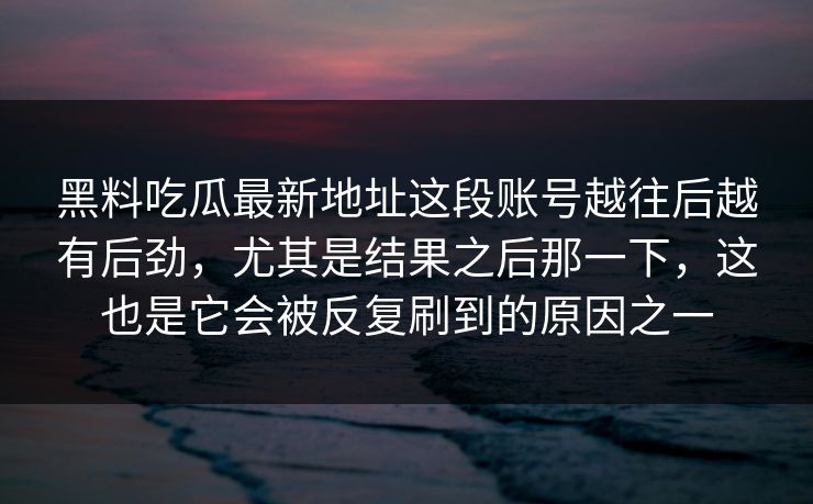 黑料吃瓜最新地址这段账号越往后越有后劲,尤其是结果之后那一下,这也是它会被反复刷到的原因之一 黑料吃瓜最新地址这段账号越往后越有后劲,尤其是结果之后那一下,这也是它会被反复刷到的原因之一