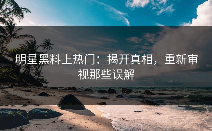 明星黑料上热门:揭开真相,重新审视那些误解 明星黑料上热门:揭开真相,重新审视那些误解