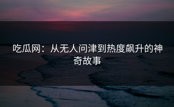 吃瓜网:从无人问津到热度飙升的神奇故事 吃瓜网:从无人问津到热度飙升的神奇故事