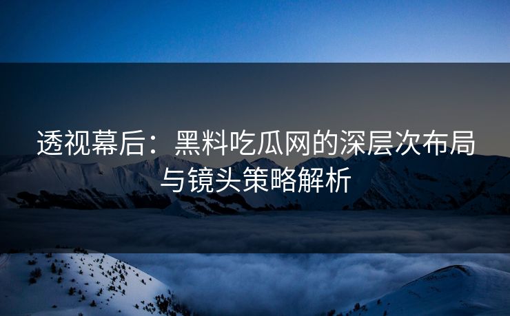 透视幕后：黑料吃瓜网的深层次布局与镜头策略解析