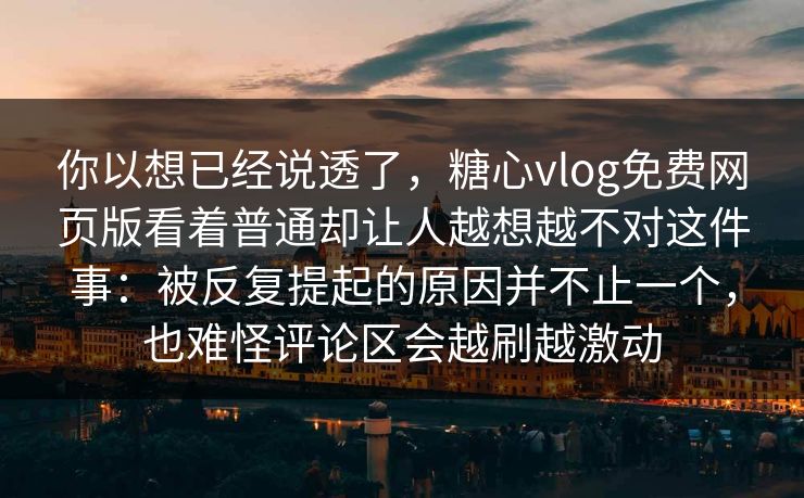 你以想已经说透了,糖心vlog免费网页版看着普通却让人越想越不对这件事:被反复提起的原因并不止一个,也难怪评论区会越刷越激动 你以想已经说透了,糖心vlog免费网页版看着普通却让人越想越不对这件事:被反复提起的原因并不止一个,也难怪评论区会越刷越激动