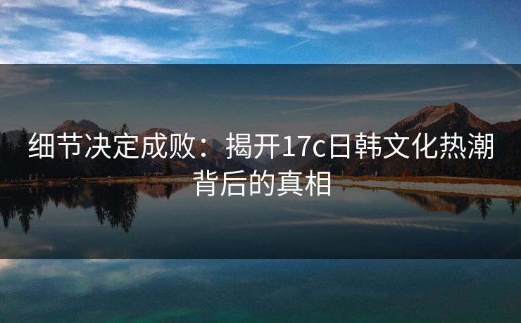 细节决定成败：揭开17c日韩文化热潮背后的真相