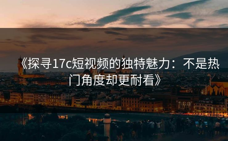 《探寻17c短视频的独特魅力：不是热门角度却更耐看》