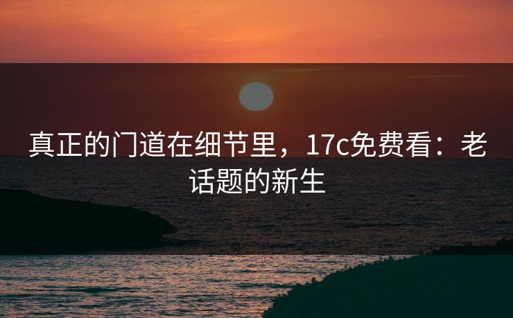 真正的门道在细节里,17c免费看:老话题的新生 真正的门道在细节里,17c免费看:老话题的新生