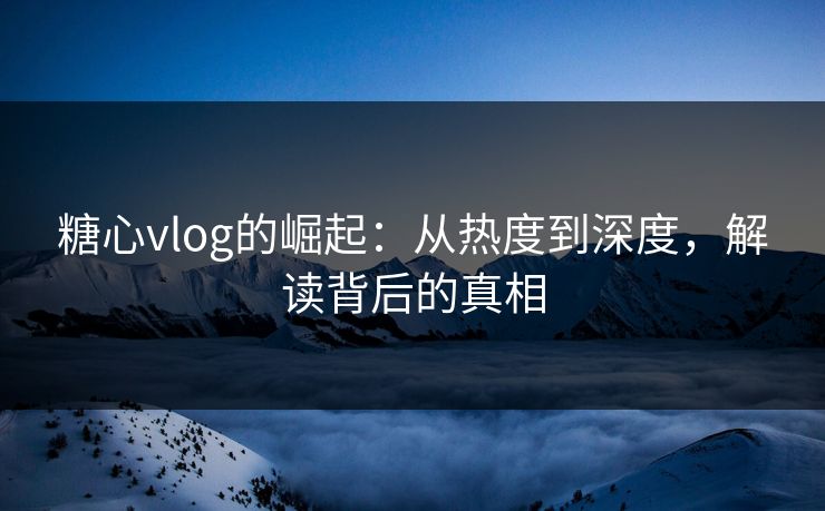 糖心vlog的崛起:从热度到深度,解读背后的真相 糖心vlog的崛起:从热度到深度,解读背后的真相