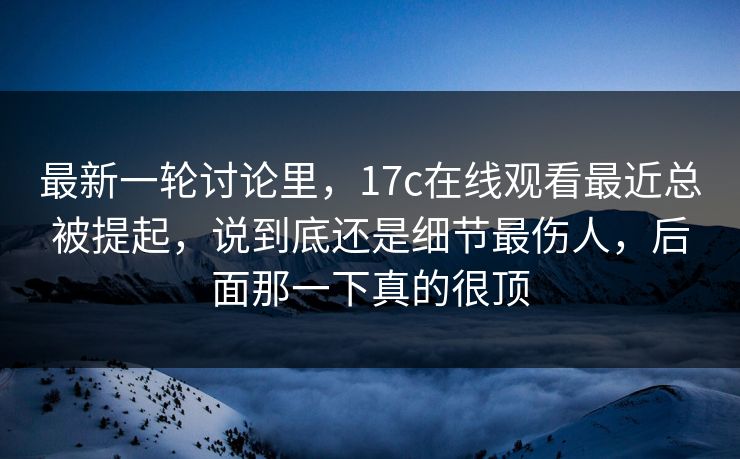 最新一轮讨论里,17c在线观看最近总被提起,说到底还是细节最伤人,后面那一下真的很顶 最新一轮讨论里,17c在线观看最近总被提起,说到底还是细节最伤人,后面那一下真的很顶