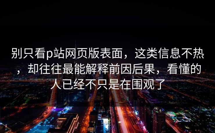 别只看p站网页版表面,这类信息不热,却往往最能解释前因后果,看懂的人已经不只是在围观了 别只看p站网页版表面,这类信息不热,却往往最能解释前因后果,看懂的人已经不只是在围观了