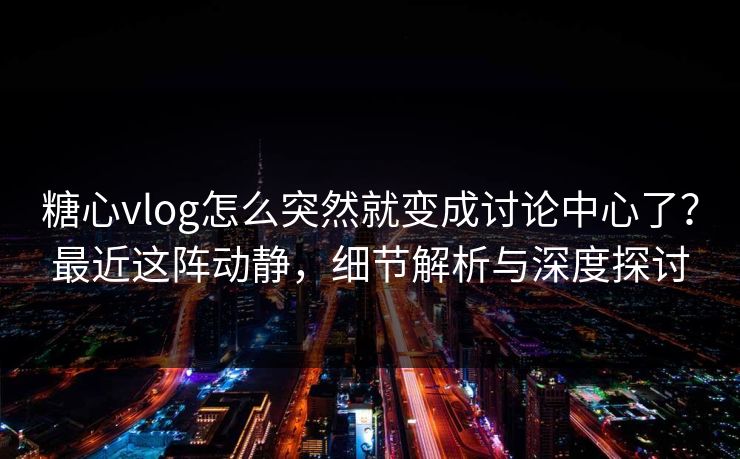 糖心vlog怎么突然就变成讨论中心了？最近这阵动静，细节解析与深度探讨