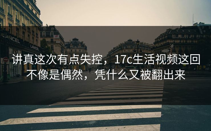 讲真这次有点失控,17c生活视频这回不像是偶然,凭什么又被翻出来 讲真这次有点失控,17c生活视频这回不像是偶然,凭什么又被翻出来