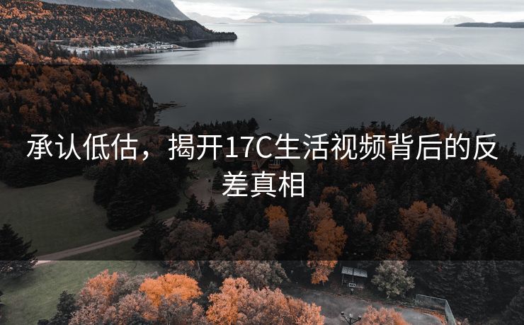 承认低估,揭开17C生活视频背后的反差真相 承认低估,揭开17C生活视频背后的反差真相