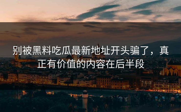 别被黑料吃瓜最新地址开头骗了,真正有价值的内容在后半段 别被黑料吃瓜最新地址开头骗了,真正有价值的内容在后半段