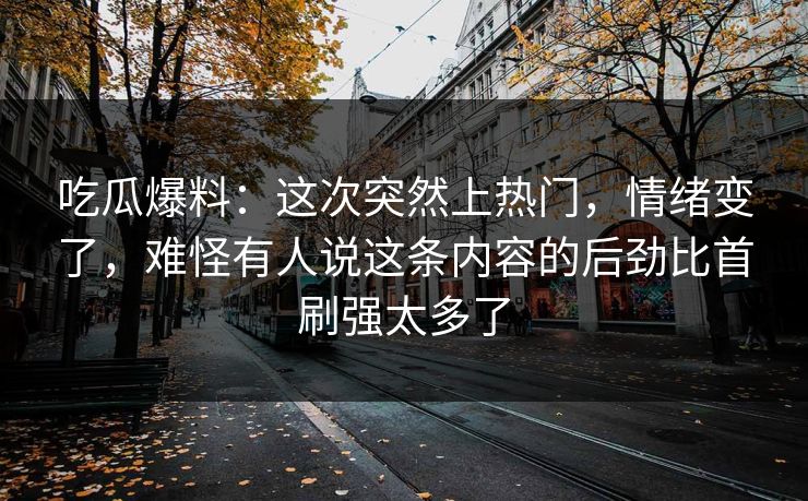 吃瓜爆料:这次突然上热门,情绪变了,难怪有人说这条内容的后劲比首刷强太多了 吃瓜爆料:这次突然上热门,情绪变了,难怪有人说这条内容的后劲比首刷强太多了