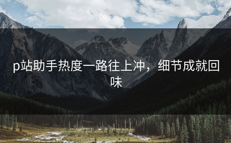 p站助手热度一路往上冲,细节成就回味 p站助手热度一路往上冲,细节成就回味