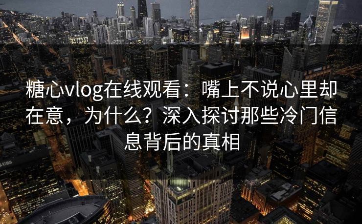糖心vlog在线观看：嘴上不说心里却在意，为什么？深入探讨那些冷门信息背后的真相