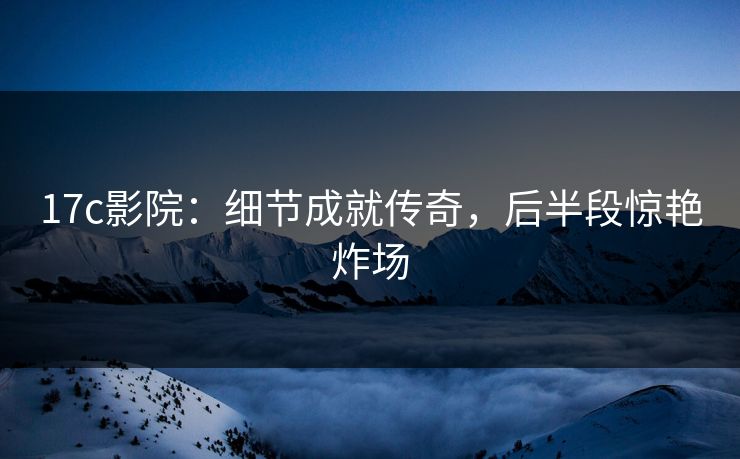 17c影院:细节成就传奇,后半段惊艳炸场 17c影院:细节成就传奇,后半段惊艳炸场