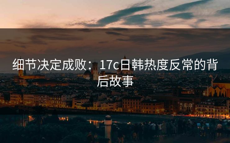 细节决定成败:17c日韩热度反常的背后故事 细节决定成败:17c日韩热度反常的背后故事