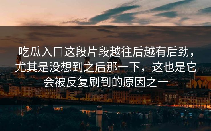 吃瓜入口这段片段越往后越有后劲,尤其是没想到之后那一下,这也是它会被反复刷到的原因之一 吃瓜入口这段片段越往后越有后劲,尤其是没想到之后那一下,这也是它会被反复刷到的原因之一