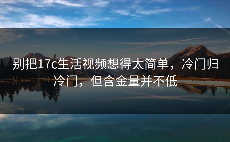 别把17c生活视频想得太简单,冷门归冷门,但含金量并不低 别把17c生活视频想得太简单,冷门归冷门,但含金量并不低