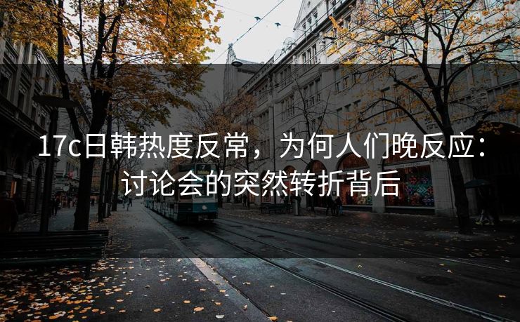 17c日韩热度反常,为何人们晚反应:讨论会的突然转折背后 17c日韩热度反常,为何人们晚反应:讨论会的突然转折背后