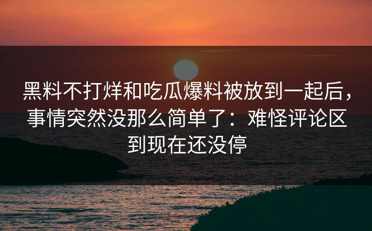 黑料不打烊和吃瓜爆料被放到一起后,事情突然没那么简单了:难怪评论区到现在还没停 黑料不打烊和吃瓜爆料被放到一起后,事情突然没那么简单了:难怪评论区到现在还没停