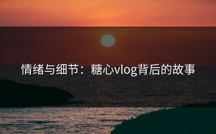 情绪与细节:糖心vlog背后的故事 情绪与细节:糖心vlog背后的故事